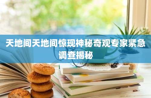 天地间天地间惊现神秘奇观专家紧急调查揭秘