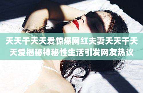 天天干天天爱惊爆网红夫妻天天干天天爱揭秘神秘性生活引发网友热议