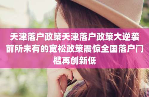 天津落户政策天津落户政策大逆袭前所未有的宽松政策震惊全国落户门槛再创新低