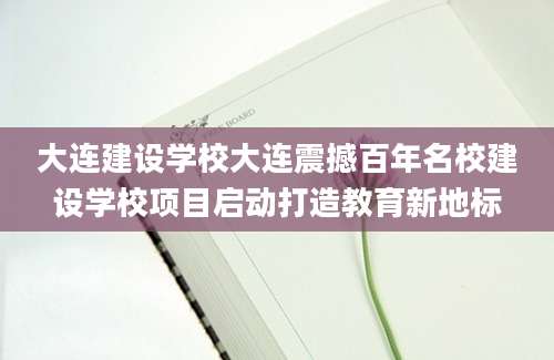 大连建设学校大连震撼百年名校建设学校项目启动打造教育新地标