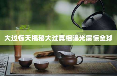 大过惊天揭秘大过真相曝光震惊全球
