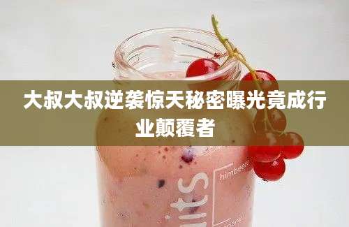 大叔大叔逆袭惊天秘密曝光竟成行业颠覆者
