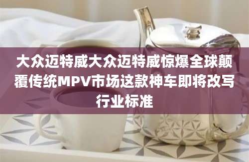 大众迈特威大众迈特威惊爆全球颠覆传统MPV市场这款神车即将改写行业标准