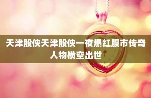天津股侠天津股侠一夜爆红股市传奇人物横空出世