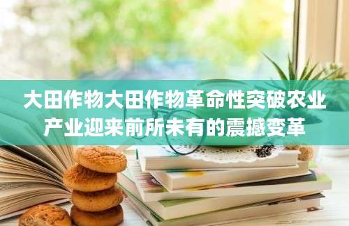 大田作物大田作物革命性突破农业产业迎来前所未有的震撼变革