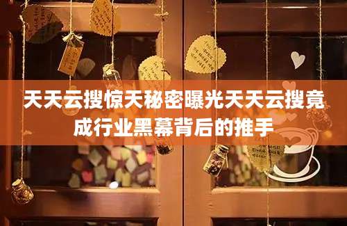 天天云搜惊天秘密曝光天天云搜竟成行业黑幕背后的推手