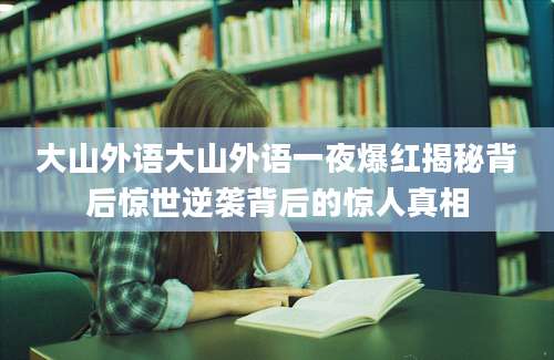 大山外语大山外语一夜爆红揭秘背后惊世逆袭背后的惊人真相