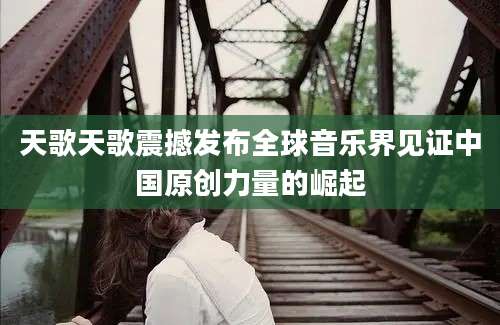 天歌天歌震撼发布全球音乐界见证中国原创力量的崛起