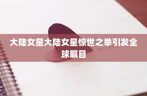 大陆女星大陆女星惊世之举引发全球瞩目