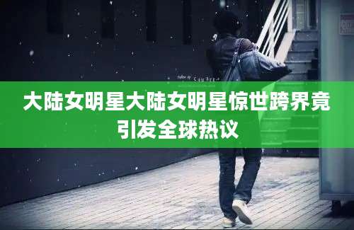 大陆女明星大陆女明星惊世跨界竟引发全球热议