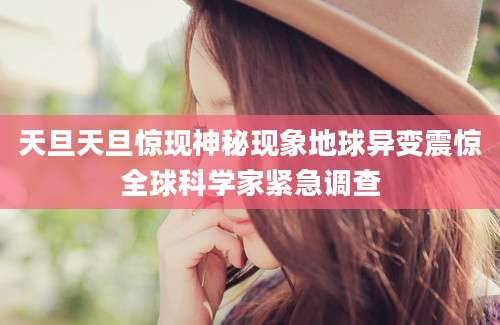 天旦天旦惊现神秘现象地球异变震惊全球科学家紧急调查