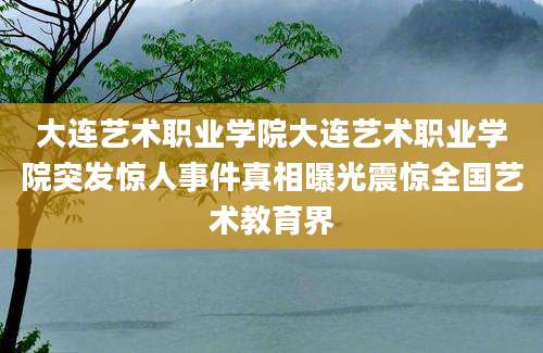 大连艺术职业学院大连艺术职业学院突发惊人事件真相曝光震惊全国艺术教育界