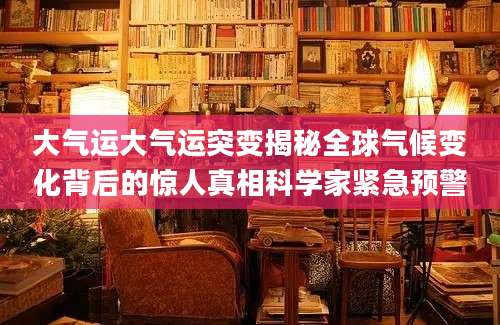大气运大气运突变揭秘全球气候变化背后的惊人真相科学家紧急预警