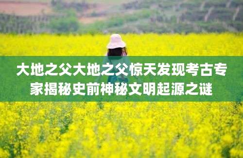 大地之父大地之父惊天发现考古专家揭秘史前神秘文明起源之谜