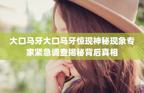 大口马牙大口马牙惊现神秘现象专家紧急调查揭秘背后真相