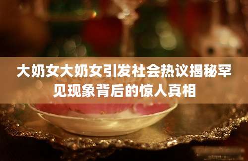 大奶女大奶女引发社会热议揭秘罕见现象背后的惊人真相