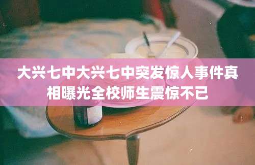 大兴七中大兴七中突发惊人事件真相曝光全校师生震惊不已