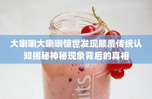 大喇喇大喇喇惊世发现颠覆传统认知揭秘神秘现象背后的真相