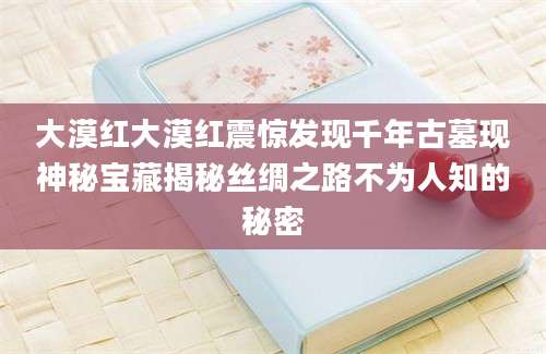 大漠红大漠红震惊发现千年古墓现神秘宝藏揭秘丝绸之路不为人知的秘密