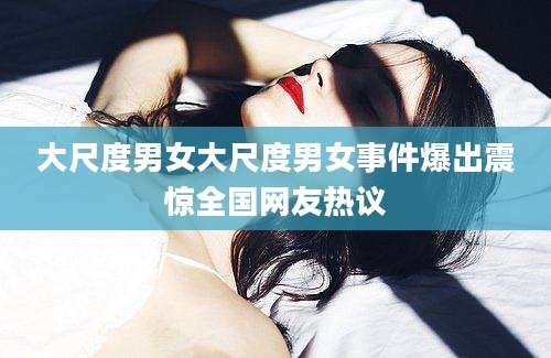 大尺度男女大尺度男女事件爆出震惊全国网友热议