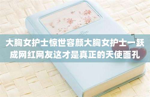 大胸女护士惊世容颜大胸女护士一跃成网红网友这才是真正的天使面孔