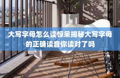 大写字母怎么读惊呆揭秘大写字母的正确读音你读对了吗