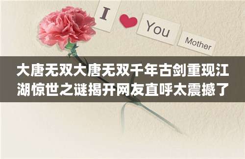 大唐无双大唐无双千年古剑重现江湖惊世之谜揭开网友直呼太震撼了