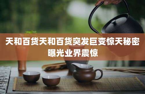 天和百货天和百货突发巨变惊天秘密曝光业界震惊