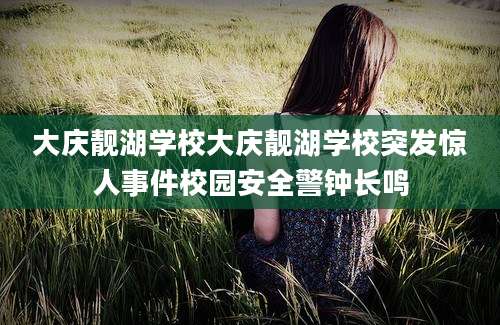 大庆靓湖学校大庆靓湖学校突发惊人事件校园安全警钟长鸣