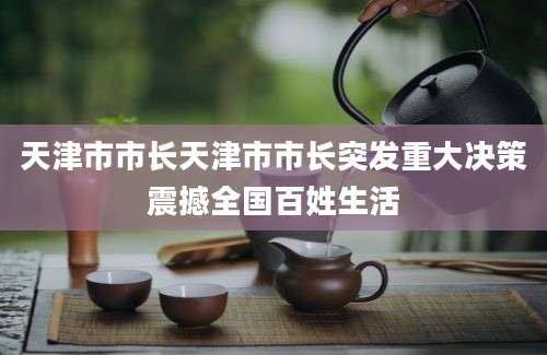 天津市市长天津市市长突发重大决策震撼全国百姓生活