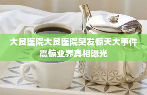 大良医院大良医院突发惊天大事件震惊业界真相曝光