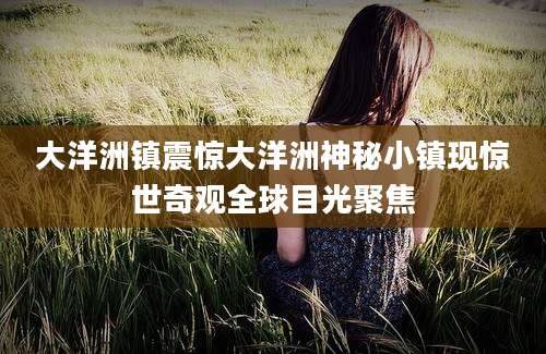 大洋洲镇震惊大洋洲神秘小镇现惊世奇观全球目光聚焦