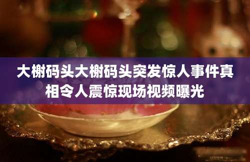 大榭码头大榭码头突发惊人事件真相令人震惊现场视频曝光