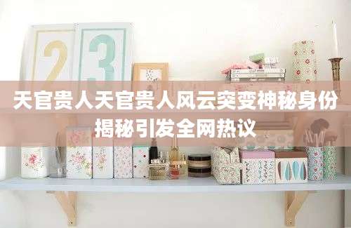 天官贵人天官贵人风云突变神秘身份揭秘引发全网热议