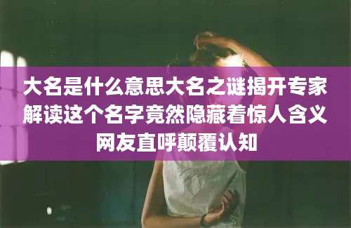 大名是什么意思大名之谜揭开专家解读这个名字竟然隐藏着惊人含义网友直呼颠覆认知