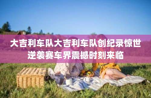 大吉利车队大吉利车队创纪录惊世逆袭赛车界震撼时刻来临