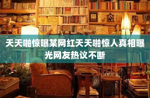 天天啪惊曝某网红天天啪惊人真相曝光网友热议不断