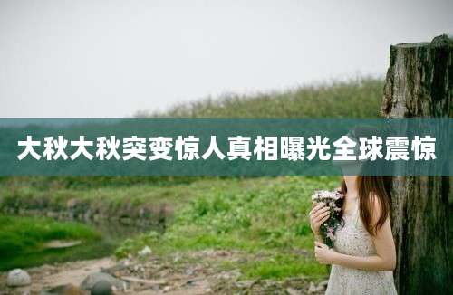 大秋大秋突变惊人真相曝光全球震惊
