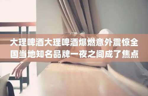 大理啤酒大理啤酒爆燃意外震惊全国当地知名品牌一夜之间成了焦点