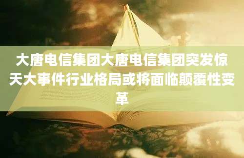 大唐电信集团大唐电信集团突发惊天大事件行业格局或将面临颠覆性变革