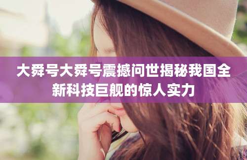 大舜号大舜号震撼问世揭秘我国全新科技巨舰的惊人实力