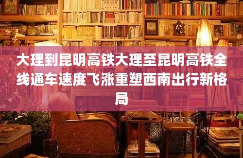 大理到昆明高铁大理至昆明高铁全线通车速度飞涨重塑西南出行新格局