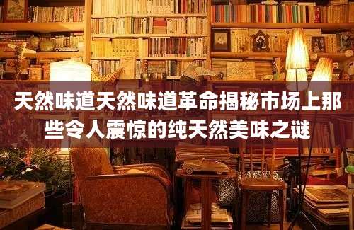 天然味道天然味道革命揭秘市场上那些令人震惊的纯天然美味之谜