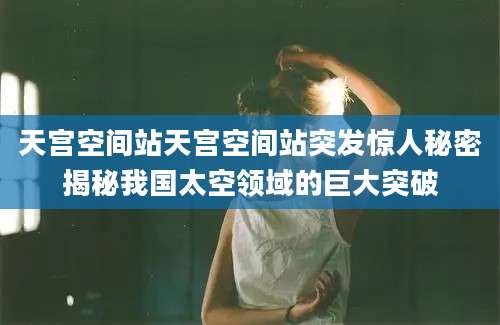天宫空间站天宫空间站突发惊人秘密揭秘我国太空领域的巨大突破