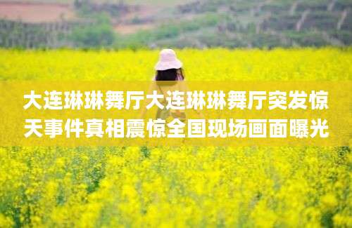 大连琳琳舞厅大连琳琳舞厅突发惊天事件真相震惊全国现场画面曝光