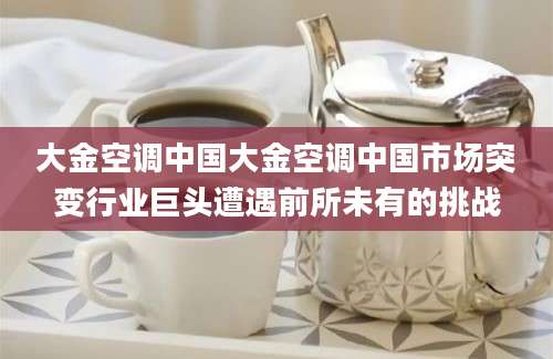 大金空调中国大金空调中国市场突变行业巨头遭遇前所未有的挑战