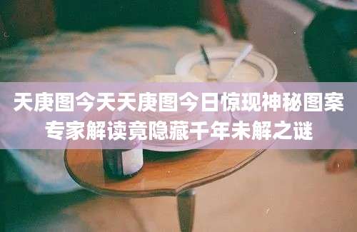 天庚图今天天庚图今日惊现神秘图案专家解读竟隐藏千年未解之谜