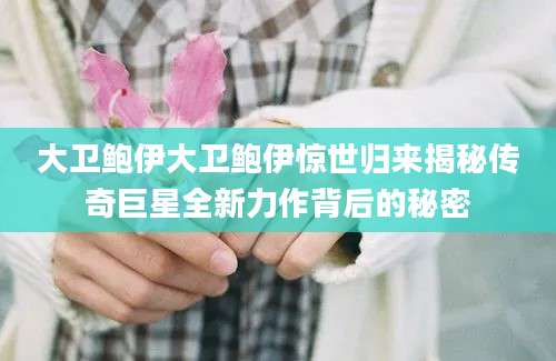 大卫鲍伊大卫鲍伊惊世归来揭秘传奇巨星全新力作背后的秘密