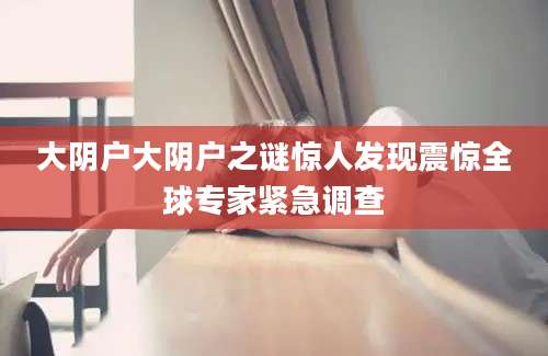 大阴户大阴户之谜惊人发现震惊全球专家紧急调查