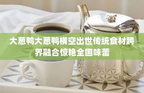 大葱鸭大葱鸭横空出世传统食材跨界融合惊艳全国味蕾